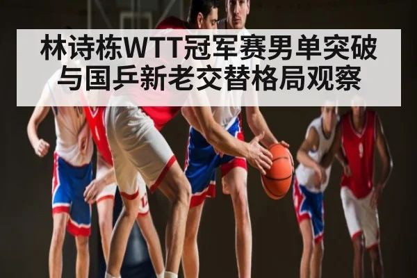 林诗栋WTT冠军赛男单突破与国乒新老交替格局观察