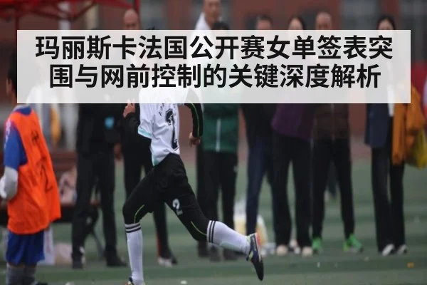 玛丽斯卡法国公开赛女单签表突围与网前控制的关键深度解析