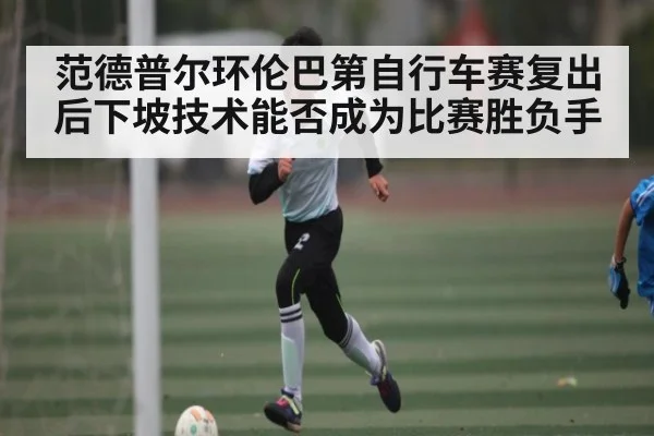 范德普尔环伦巴第自行车赛复出后下坡技术能否成为比赛胜负手